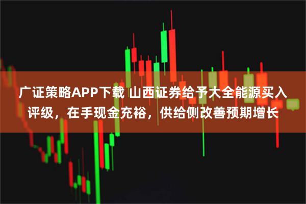 广证策略APP下载 山西证券给予大全能源买入评级，在手现金充裕，供给侧改善预期增长