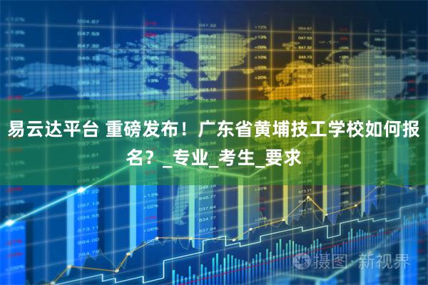 易云达平台 重磅发布！广东省黄埔技工学校如何报名？_专业_考生_要求