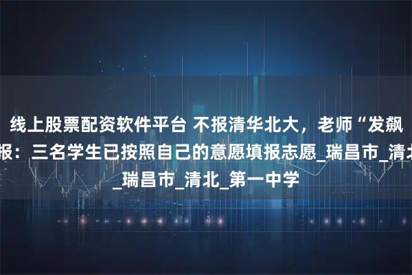 线上股票配资软件平台 不报清华北大，老师“发飙”？校方通报：三名学生已按照自己的意愿填报志愿_瑞昌市_清北_第一中学