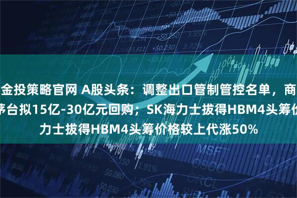 金投策略官网 A股头条：调整出口管制管控名单，商务部发声；贵州茅台拟15亿-30亿元回购；SK海力士拔得HBM4头筹价格较上代涨50%