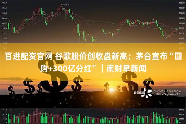 百进配资官网 谷歌股价创收盘新高;茅台宣布“回购+300亿分红”|南财早新闻