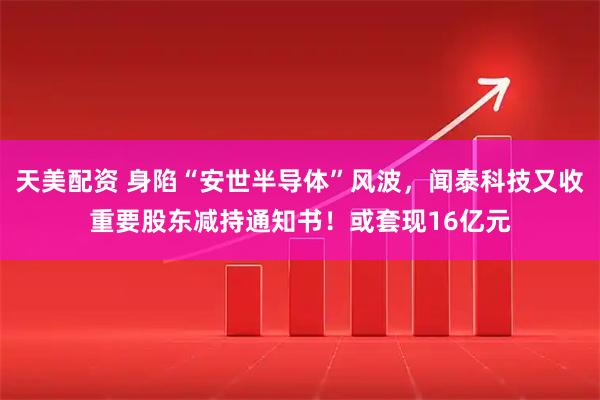 天美配资 身陷“安世半导体”风波，闻泰科技又收重要股东减持通知书！或套现16亿元