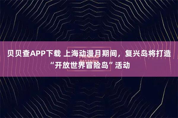 贝贝查APP下载 上海动漫月期间，复兴岛将打造“开放世界冒险岛”活动