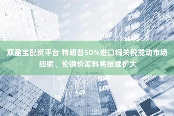 双盈宝配资平台 特朗普50%进口铜关税搅动市场 纽铜、伦铜价差料将继续扩大