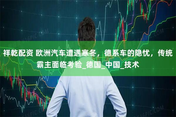 祥乾配资 欧洲汽车遭遇寒冬，德系车的隐忧，传统霸主面临考验_德国_中国_技术