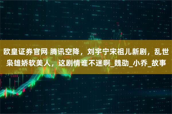 欧皇证券官网 腾讯空降，刘宇宁宋祖儿新剧，乱世枭雄娇软美人，这剧情谁不迷啊_魏劭_小乔_故事