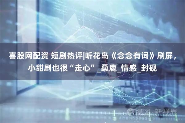 喜股网配资 短剧热评|听花岛《念念有词》刷屏，小甜剧也很“走心”_桑鹿_情感_封砚