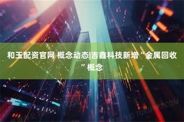 和玉配资官网 概念动态|吉鑫科技新增“金属回收”概念