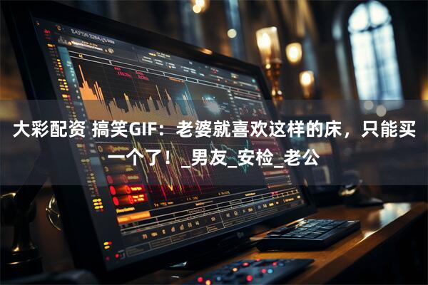 大彩配资 搞笑GIF：老婆就喜欢这样的床，只能买一个了！_男友_安检_老公