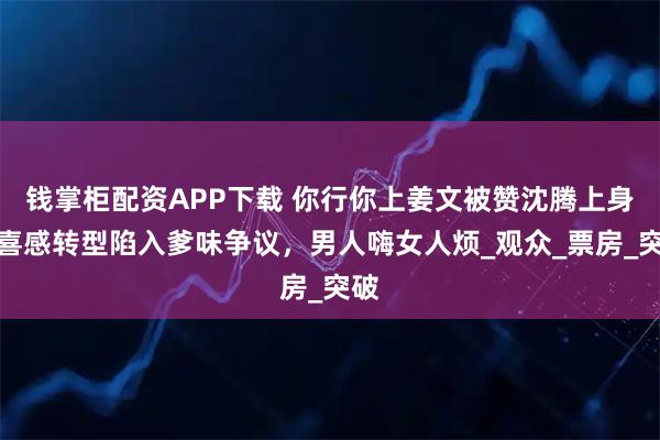 钱掌柜配资APP下载 你行你上姜文被赞沈腾上身？喜感转型陷入爹味争议，男人嗨女人烦_观众_票房_突破