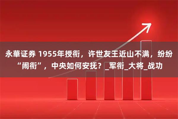 永華证券 1955年授衔，许世友王近山不满，纷纷“闹衔”，中央如何安抚？_军衔_大将_战功