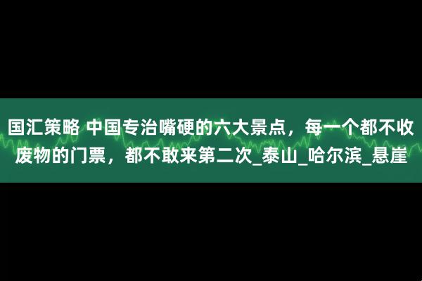 国汇策略 中国专治嘴硬的六大景点，每一个都不收废物的门票，都不敢来第二次_泰山_哈尔滨_悬崖