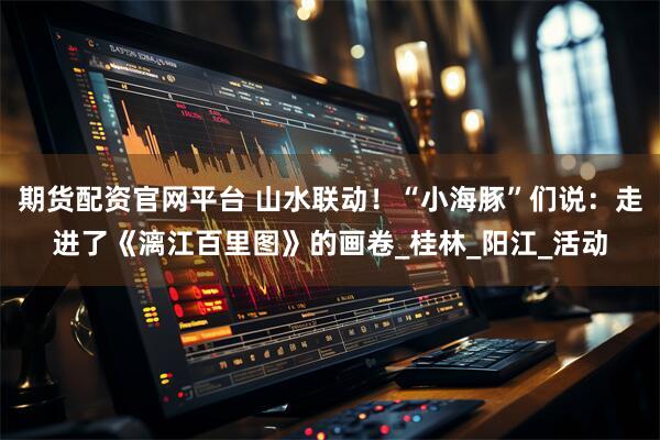 期货配资官网平台 山水联动！“小海豚”们说：走进了《漓江百里图》的画卷_桂林_阳江_活动