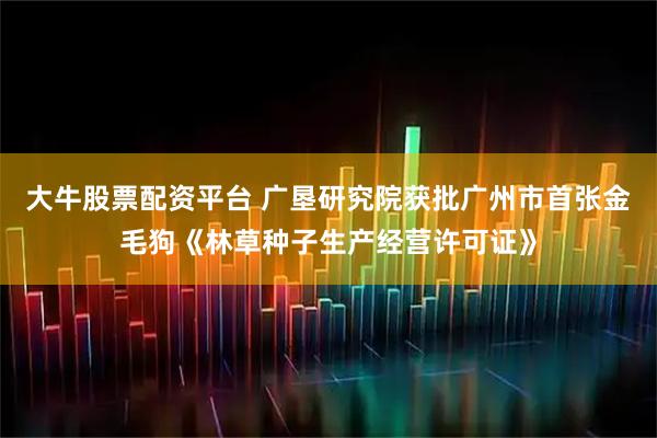 大牛股票配资平台 广垦研究院获批广州市首张金毛狗《林草种子生产经营许可证》