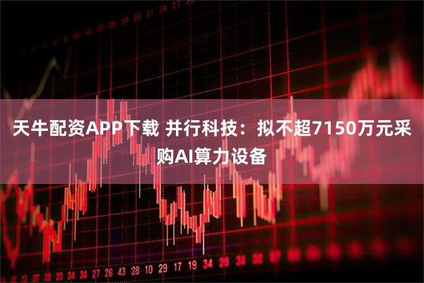 天牛配资APP下载 并行科技：拟不超7150万元采购AI算力设备