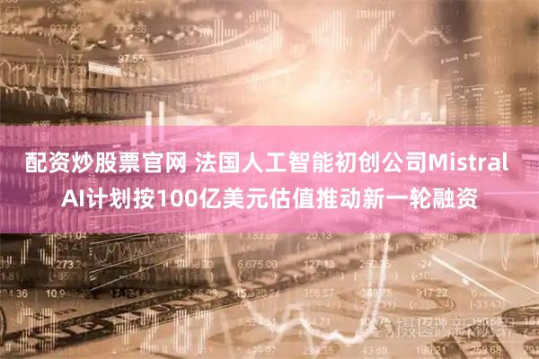 配资炒股票官网 法国人工智能初创公司Mistral AI计划按100亿美元估值推动新一轮融资