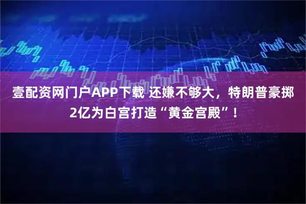 壹配资网门户APP下载 还嫌不够大，特朗普豪掷2亿为白宫打造“黄金宫殿”！
