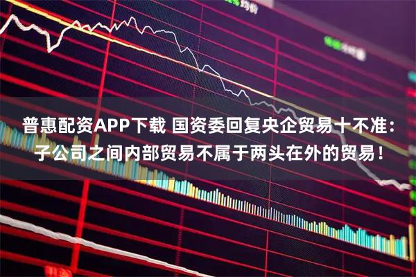 普惠配资APP下载 国资委回复央企贸易十不准：子公司之间内部贸易不属于两头在外的贸易！