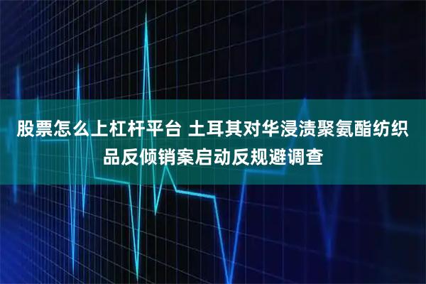 股票怎么上杠杆平台 土耳其对华浸渍聚氨酯纺织品反倾销案启动反规避调查
