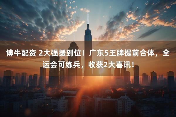 博牛配资 2大强援到位！广东5王牌提前合体，全运会可练兵，收获2大喜讯！