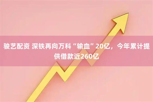骏艺配资 深铁再向万科“输血”20亿，今年累计提供借款近260亿