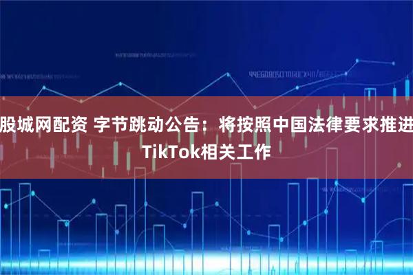 股城网配资 字节跳动公告：将按照中国法律要求推进TikTok相关工作