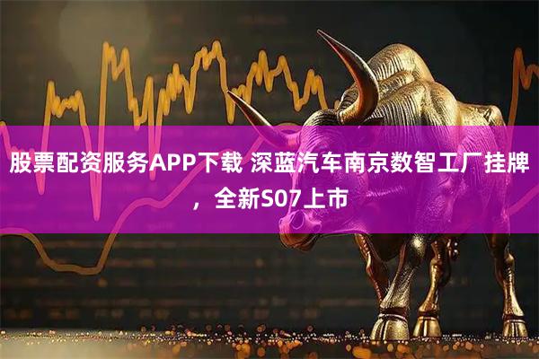 股票配资服务APP下载 深蓝汽车南京数智工厂挂牌，全新S07上市