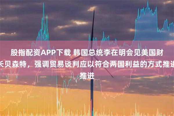 股指配资APP下载 韩国总统李在明会见美国财长贝森特，强调贸易谈判应以符合两国利益的方式推进