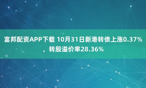 富邦配资APP下载 10月31日新港转债上涨0.37%，转股溢价率28.36%