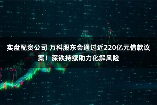 实盘配资公司 万科股东会通过近220亿元借款议案!深铁持续助力化解风险