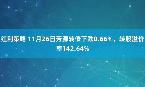红利策略 11月26日芳源转债下跌0.66%,转股溢价率142.64%