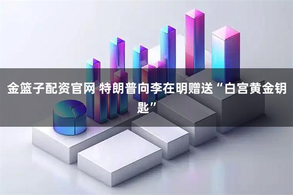 金篮子配资官网 特朗普向李在明赠送“白宫黄金钥匙”