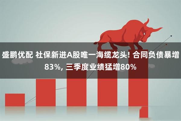 盛鹏优配 社保新进A股唯一海缆龙头! 合同负债暴增83%, 三季度业绩猛增80%