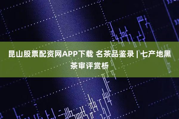 昆山股票配资网APP下载 名茶品鉴录 | 七产地黑茶审评赏析