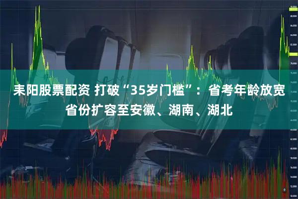 耒阳股票配资 打破“35岁门槛”：省考年龄放宽省份扩容至安徽、湖南、湖北