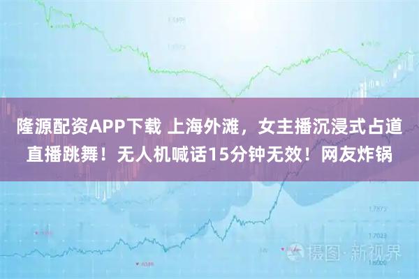 隆源配资APP下载 上海外滩，女主播沉浸式占道直播跳舞！无人机喊话15分钟无效！网友炸锅