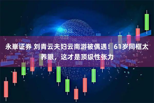永崋证券 刘青云夫妇云南游被偶遇！61岁同框太养眼，这才是顶级性张力
