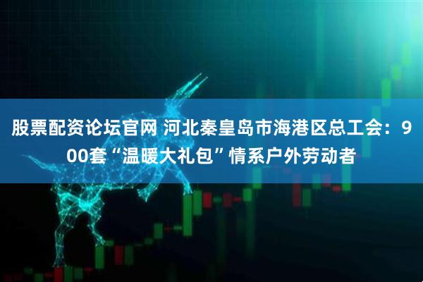 股票配资论坛官网 河北秦皇岛市海港区总工会：900套“温暖大礼包”情系户外劳动者