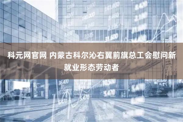 科元网官网 内蒙古科尔沁右翼前旗总工会慰问新就业形态劳动者