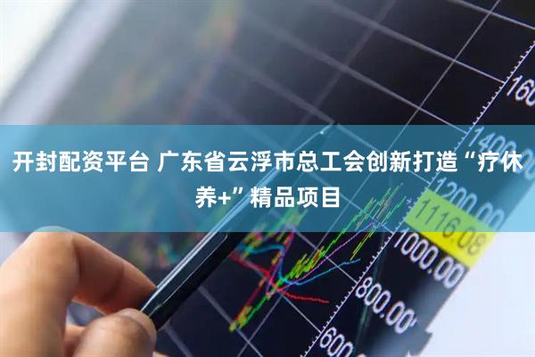 开封配资平台 广东省云浮市总工会创新打造“疗休养+”精品项目