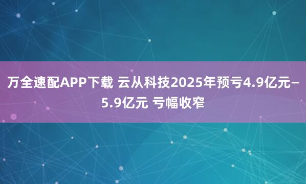 万全速配APP下载 云从科技2025年预亏4.9亿元—5.9亿元 亏幅收窄