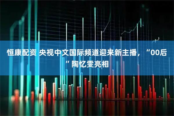 恒康配资 央视中文国际频道迎来新主播，“00后”陶忆雯亮相