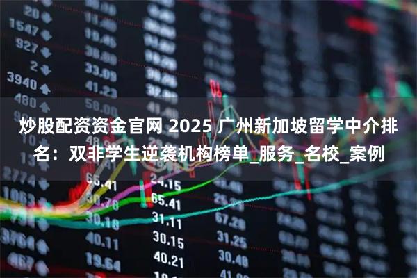 炒股配资资金官网 2025 广州新加坡留学中介排名：双非学生逆袭机构榜单_服务_名校_案例