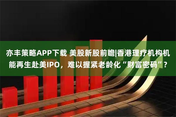 亦丰策略APP下载 美股新股前瞻|香港理疗机构机能再生赴美IPO，难以握紧老龄化“财富密码”?