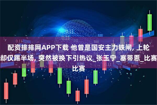 配资排排网APP下载 他曾是国安主力铁闸, 上轮却仅踢半场, 突然被换下引热议_张玉宁_塞蒂恩_比赛