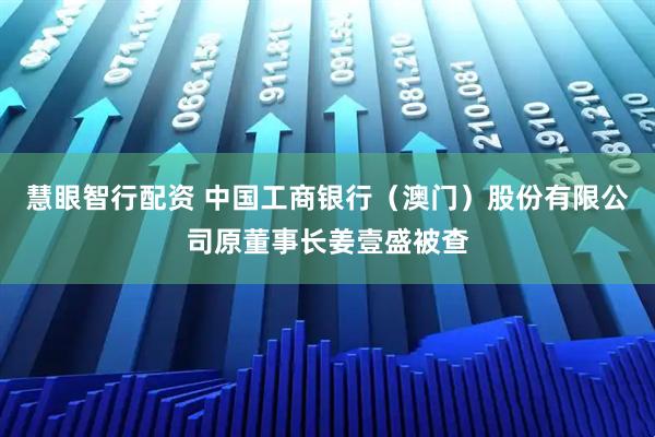 慧眼智行配资 中国工商银行（澳门）股份有限公司原董事长姜壹盛被查