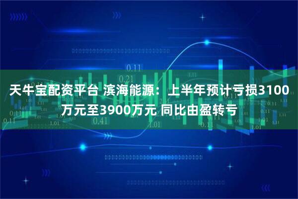 天牛宝配资平台 滨海能源：上半年预计亏损3100万元至3900万元 同比由盈转亏