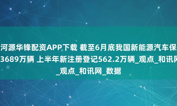 河源华锋配资APP下载 截至6月底我国新能源汽车保有量达3689万辆 上半年新注册登记562.2万辆_观点_和讯网_数据