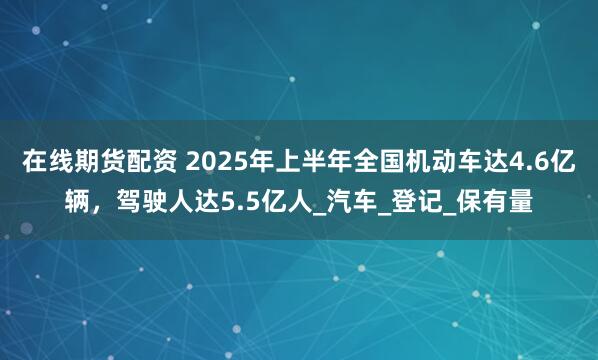 在线期货配资 2025年上半年全国机动车达4.6亿辆，驾驶人达5.5亿人_汽车_登记_保有量