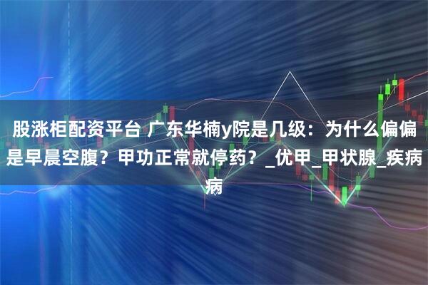 股涨柜配资平台 广东华楠y院是几级：为什么偏偏是早晨空腹？甲功正常就停药？_优甲_甲状腺_疾病